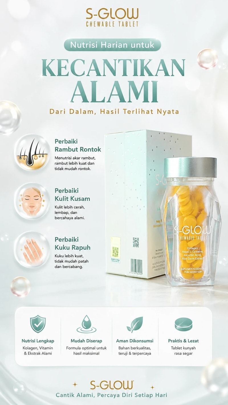 S-GLOW  CHEWABLE TABLET  Nutrisi Harian untuk  KECANTIKAN ALAMI  Dari Dalam, Hasil Terlihat Nyata  Perbaiki Rambut Rontok  Menutrisi akar rambut, rambut lebih kuat dan tidak mudah rontok.  Perbaiki Kulit Kusam  Kulit lebih cerah, lembap, dan bercahaya alami.  Perbaiki Kuku Rapuh  Kuku lebih kuat, tidak mudah patah dan bercabang. Perbaiki Kuku Rapuh  Kuku lebih kuat, tidak mudah patah dan bercabang.  Nutrisi Lengkap  Kolagen, Vitamin & Ekstrak Alami  Mudah Diserap  Formula optimal untuk hasil maksimal  Aman Dikonsumsi  Bahan berkualitas, teruji & terpercaya  Praktis & Lezat  Tablet kunyah rasa segar  ✨ S-GLOW ✨  Cantik Alami, Percaya Diri Setiap Hari.